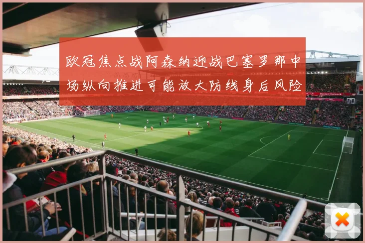 欧冠焦点战阿森纳迎战巴塞罗那中场纵向推进可能放大防线身后风险