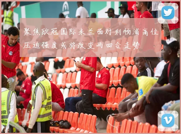 聚焦欧冠国际米兰面对利物浦高位压迫强度或将改变两回合走势
