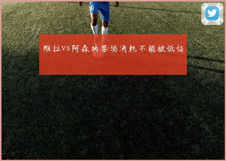 维拉vs阿森纳客场消耗不能被低估