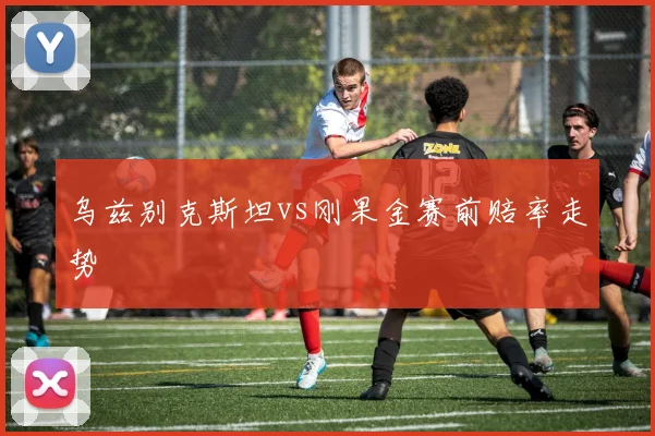 乌兹别克斯坦vs刚果金赛前赔率走势