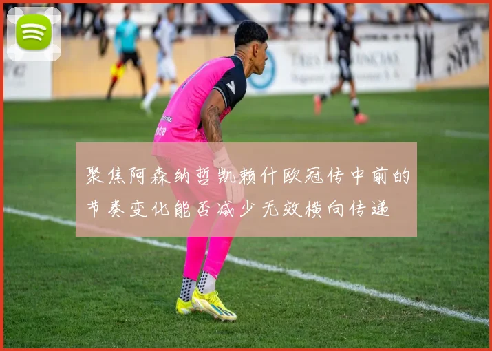 聚焦阿森纳哲凯赖什欧冠传中前的节奏变化能否减少无效横向传递