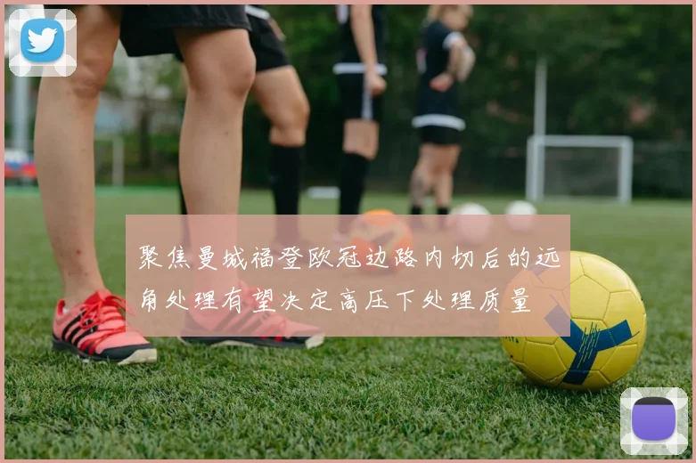 聚焦曼城福登欧冠边路内切后的远角处理有望决定高压下处理质量