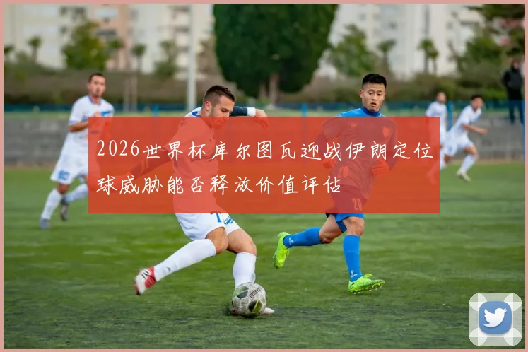2026世界杯库尔图瓦迎战伊朗定位球威胁能否释放价值评估