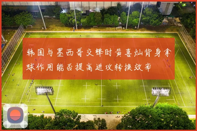 韩国与墨西哥交锋时黄喜灿背身拿球作用能否提高进攻转换效率