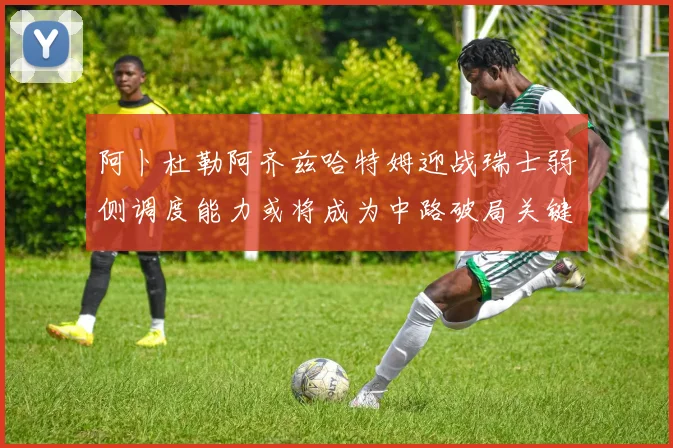 阿卜杜勒阿齐兹哈特姆迎战瑞士弱侧调度能力或将成为中路破局关键