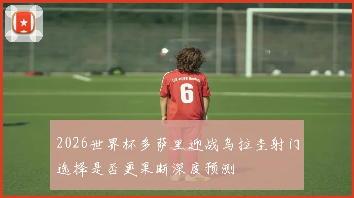 2026世界杯多萨里迎战乌拉圭射门选择是否更果断深度预测
