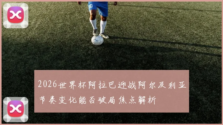 2026世界杯阿拉巴迎战阿尔及利亚节奏变化能否破局焦点解析