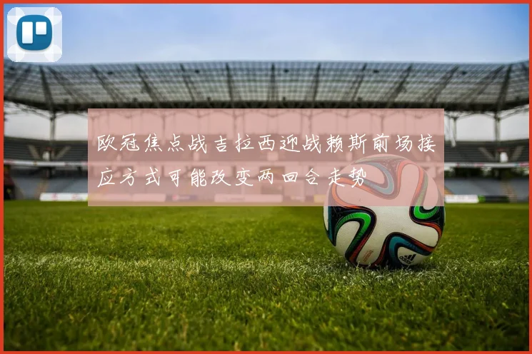 欧冠焦点战吉拉西迎战赖斯前场接应方式可能改变两回合走势