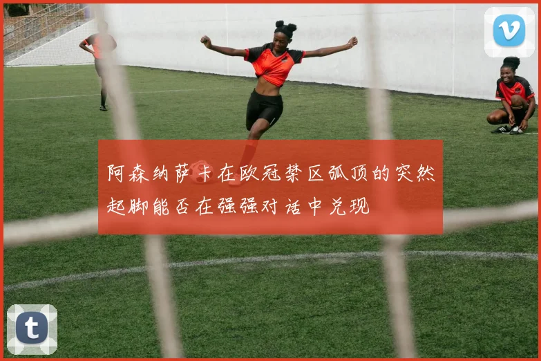 阿森纳萨卡在欧冠禁区弧顶的突然起脚能否在强强对话中兑现