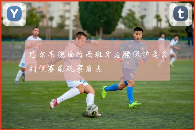 巴尔韦德面对西班牙后腰保护是否到位赛前观察看点