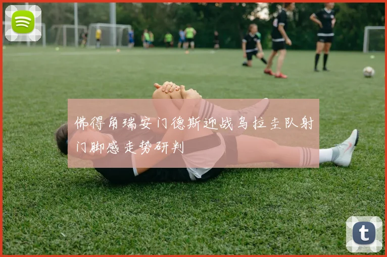 佛得角瑞安门德斯迎战乌拉圭队射门脚感走势研判