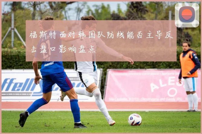 福斯特面对韩国队防线能否主导反击盘口影响盘点