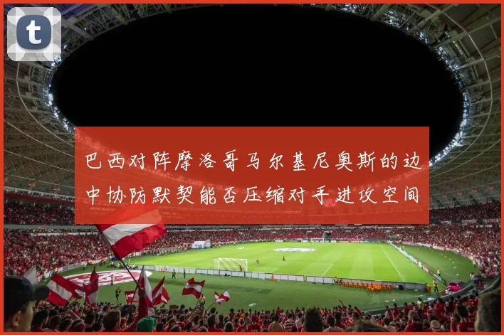 巴西对阵摩洛哥马尔基尼奥斯的边中协防默契能否压缩对手进攻空间