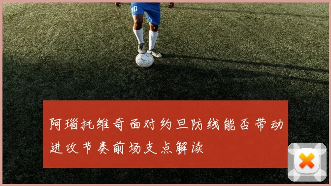 阿瑙托维奇面对约旦防线能否带动进攻节奏前场支点解读