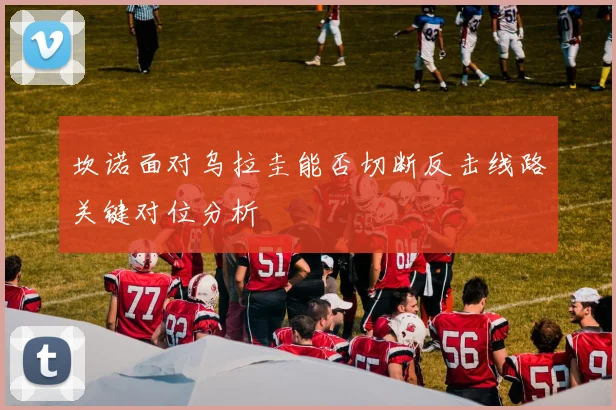 坎诺面对乌拉圭能否切断反击线路关键对位分析