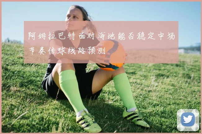 阿姆拉巴特面对海地能否稳定中场节奏传球线路预测