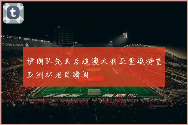 伊朗队先丢后追澳大利亚重返榜首亚洲杯泪目瞬间
