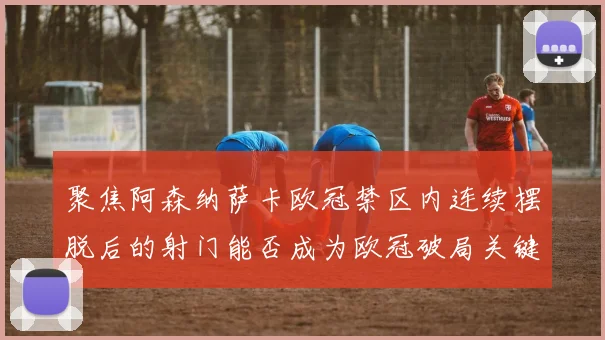 聚焦阿森纳萨卡欧冠禁区内连续摆脱后的射门能否成为欧冠破局关键