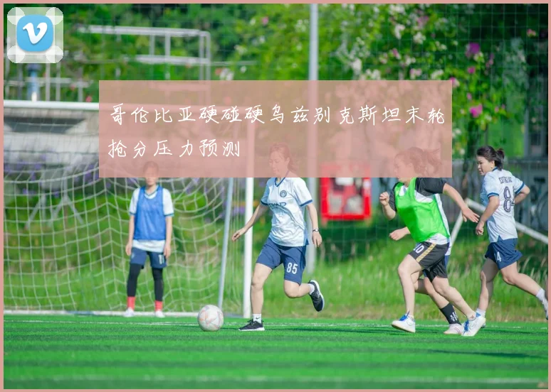哥伦比亚硬碰硬乌兹别克斯坦末轮抢分压力预测