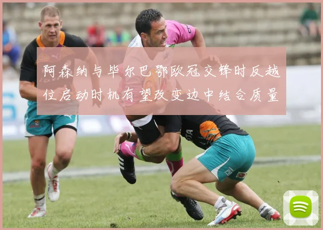 阿森纳与毕尔巴鄂欧冠交锋时反越位启动时机有望改变边中结合质量