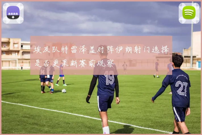 埃及队特雷泽盖对阵伊朗射门选择是否更果断赛前观察