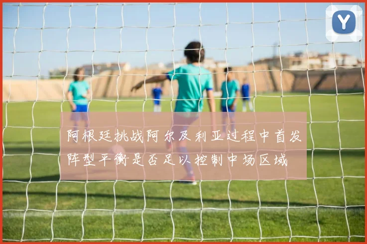 阿根廷挑战阿尔及利亚过程中首发阵型平衡是否足以控制中场区域