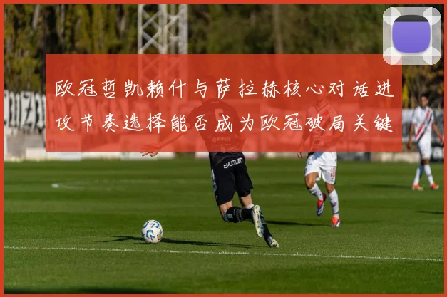 欧冠哲凯赖什与萨拉赫核心对话进攻节奏选择能否成为欧冠破局关键