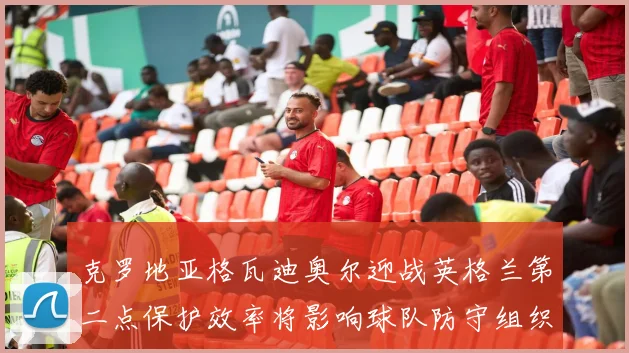 克罗地亚格瓦迪奥尔迎战英格兰第二点保护效率将影响球队防守组织