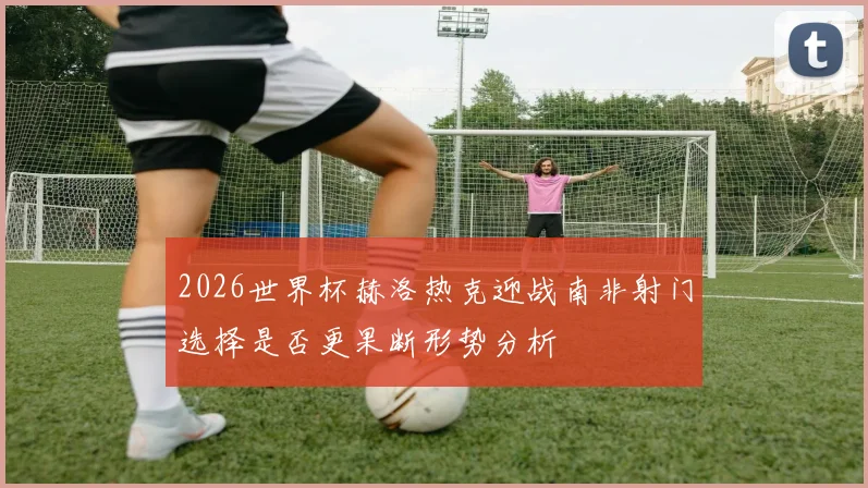 2026世界杯赫洛热克迎战南非射门选择是否更果断形势分析