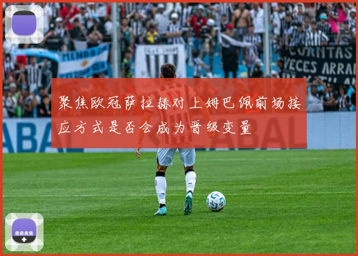 聚焦欧冠萨拉赫对上姆巴佩前场接应方式是否会成为晋级变量