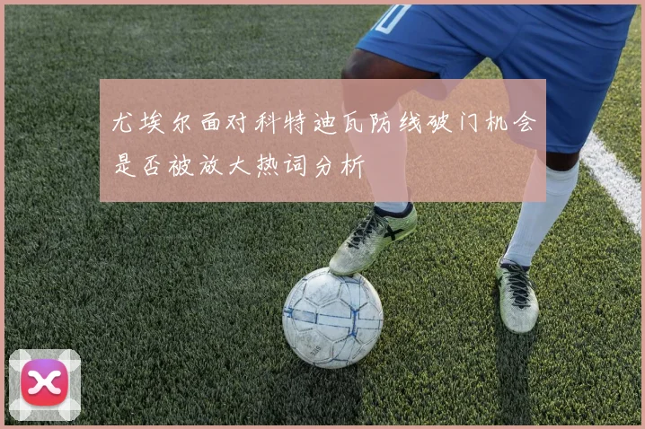 尤埃尔面对科特迪瓦防线破门机会是否被放大热词分析