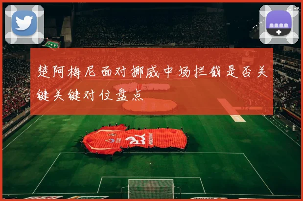 楚阿梅尼面对挪威中场拦截是否关键关键对位盘点