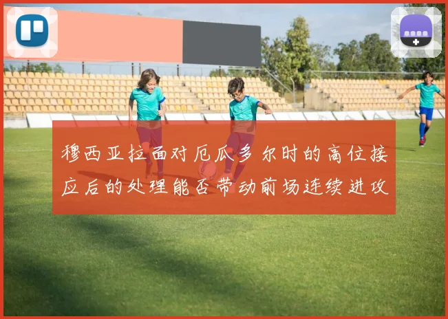 穆西亚拉面对厄瓜多尔时的高位接应后的处理能否带动前场连续进攻