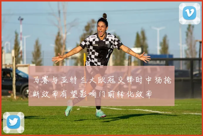 马赛与亚特兰大欧冠交锋时中场抢断效率有望影响门前转化效率
