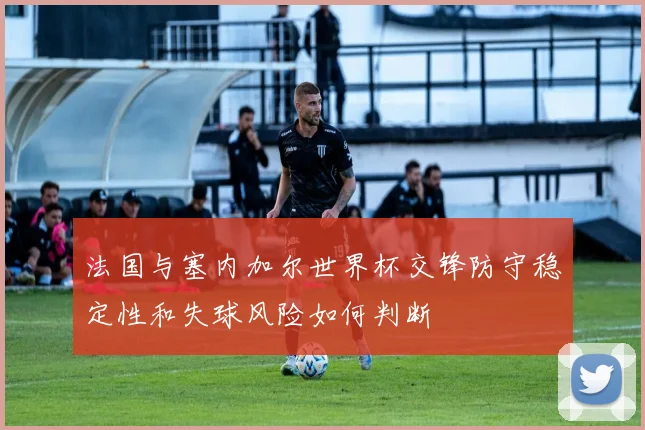 法国与塞内加尔世界杯交锋防守稳定性和失球风险如何判断