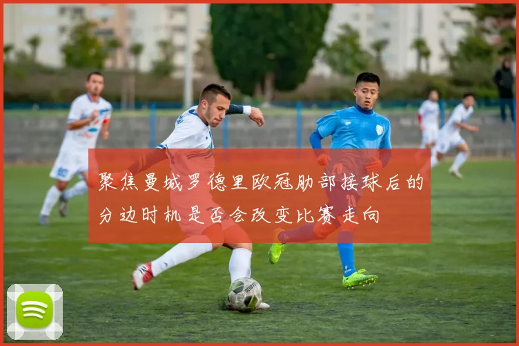 聚焦曼城罗德里欧冠肋部接球后的分边时机是否会改变比赛走向