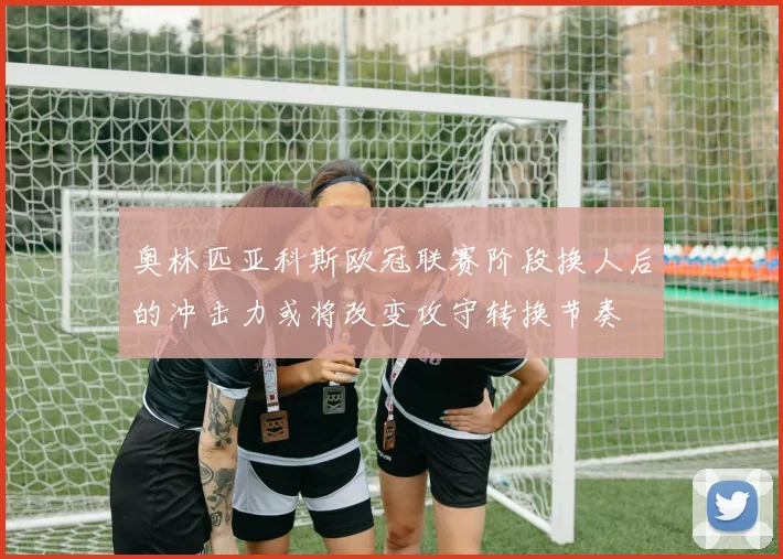 奥林匹亚科斯欧冠联赛阶段换人后的冲击力或将改变攻守转换节奏