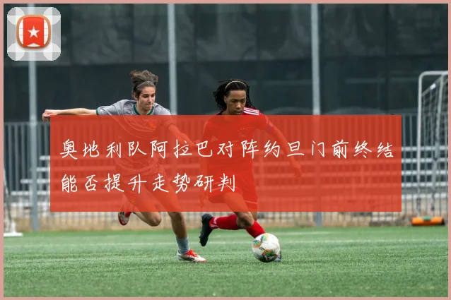 奥地利队阿拉巴对阵约旦门前终结能否提升走势研判