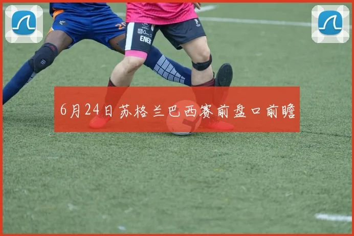 6月24日苏格兰巴西赛前盘口前瞻