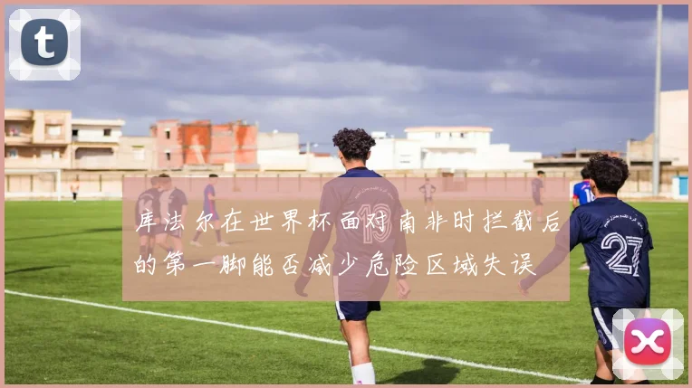 库法尔在世界杯面对南非时拦截后的第一脚能否减少危险区域失误