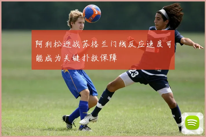 阿利松迎战苏格兰门线反应速度可能成为关键扑救保障