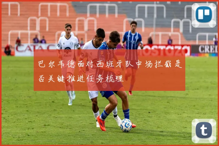 巴尔韦德面对西班牙队中场拦截是否关键推进任务梳理