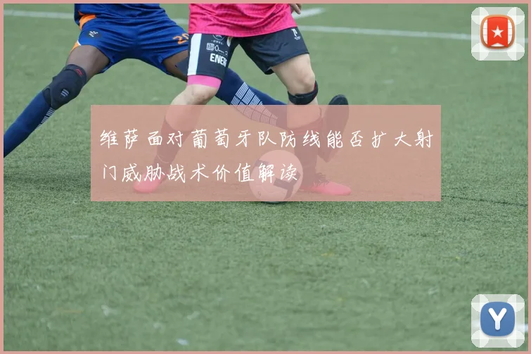 维萨面对葡萄牙队防线能否扩大射门威胁战术价值解读