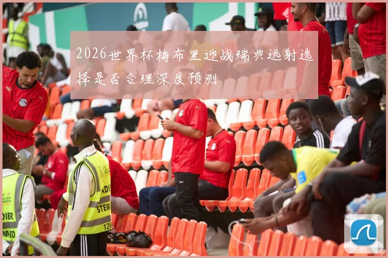 2026世界杯梅布里迎战瑞典远射选择是否合理深度预测