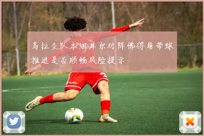 乌拉圭队本坦库尔对阵佛得角带球推进是否顺畅风险提示