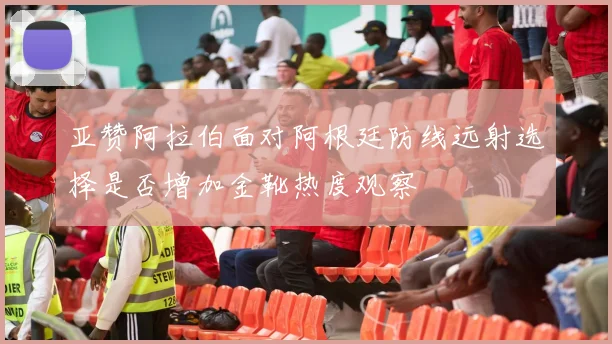亚赞阿拉伯面对阿根廷防线远射选择是否增加金靴热度观察