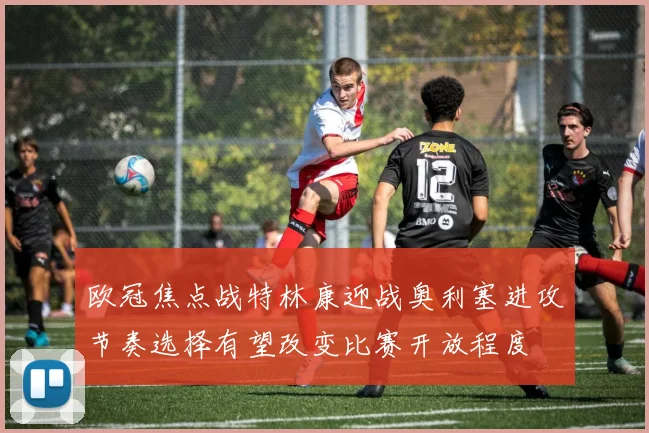 欧冠焦点战特林康迎战奥利塞进攻节奏选择有望改变比赛开放程度