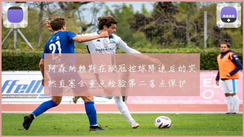 阿森纳赖斯在欧冠控球降速后的突然直塞会重点检验第二落点保护