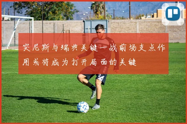 突尼斯与瑞典关键一战前场支点作用或将成为打开局面的关键