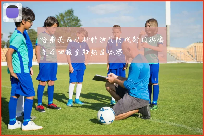 哈弗茨面对科特迪瓦防线射门脚感是否回暖金靴热度观察